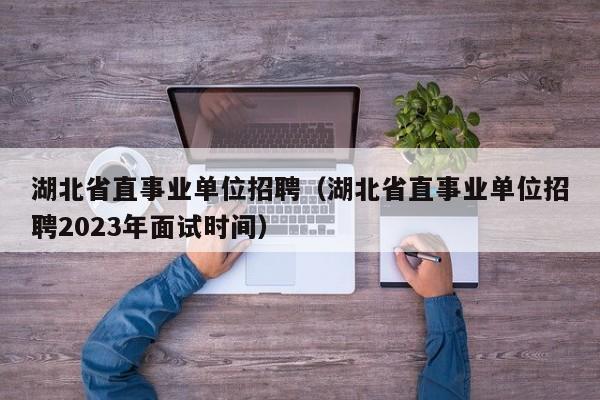 湖北省直事业单位招聘（湖北省直事业单位招聘2023年面试时间）