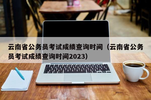 云南省公务员考试成绩查询时间（云南省公务员考试成绩查询时间2023）