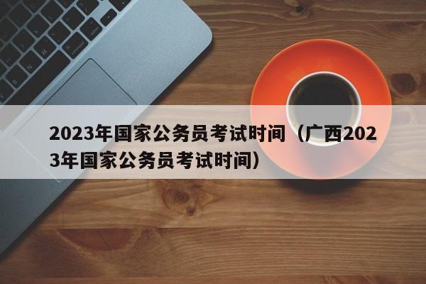 2023年国家公务员考试时间（广西2023年国家公务员考试时间）