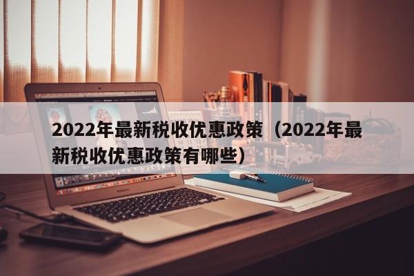 2022年最新税收优惠政策（2022年最新税收优惠政策有哪些）