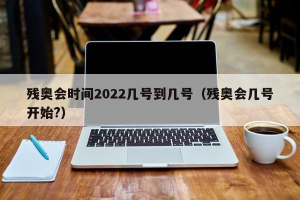 残奥会时间2022几号到几号（残奥会几号开始?）