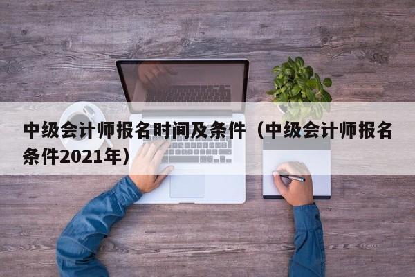 中级会计师报名时间及条件（中级会计师报名条件2021年）