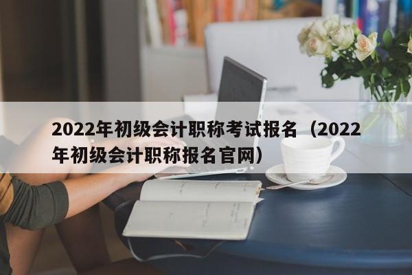 2022年初级会计职称考试报名（2022年初级会计职称报名官网）