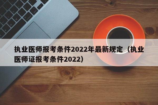 执业医师报考条件2022年最新规定（执业医师证报考条件2022）