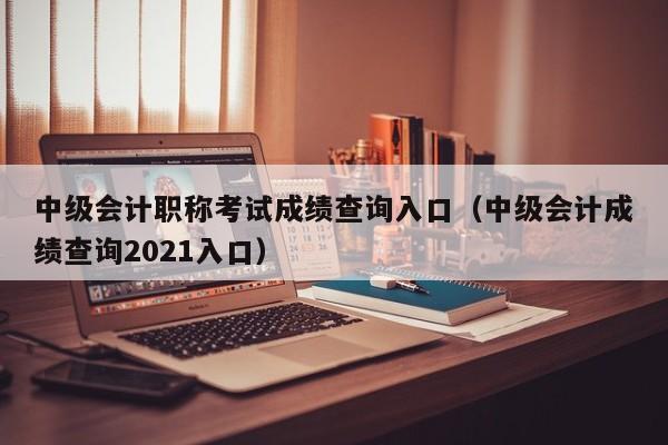 中级会计职称考试成绩查询入口（中级会计成绩查询2021入口）