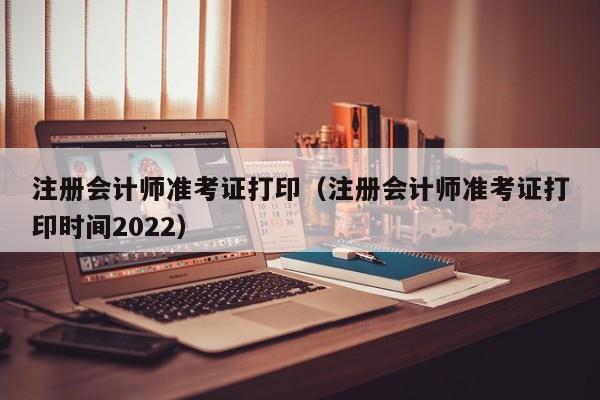 注册会计师准考证打印（注册会计师准考证打印时间2022）