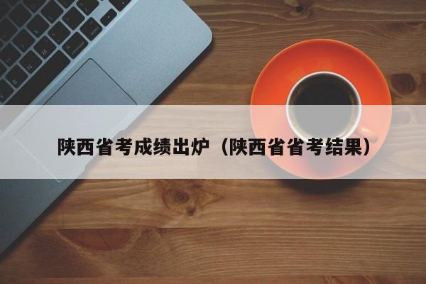 陕西省考成绩出炉（陕西省省考结果）