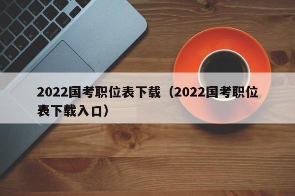 2022国考职位表下载（2022国考职位表下载入口）