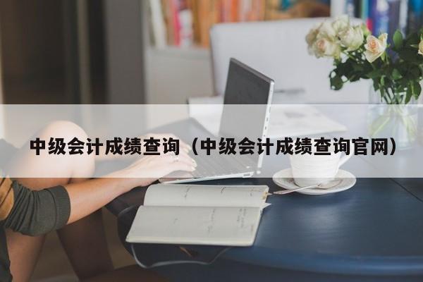 中级会计成绩查询（中级会计成绩查询官网）