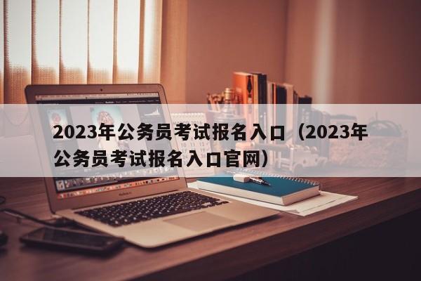 2023年公务员考试报名入口（2023年公务员考试报名入口官网）