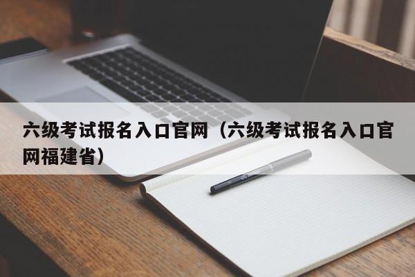 六级考试报名入口官网（六级考试报名入口官网福建省）