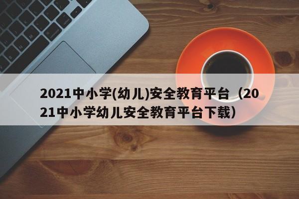 2021中小学(幼儿)安全教育平台（2021中小学幼儿安全教育平台下载）