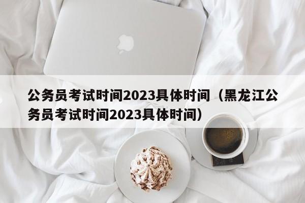 公务员考试时间2023具体时间（黑龙江公务员考试时间2023具体时间）