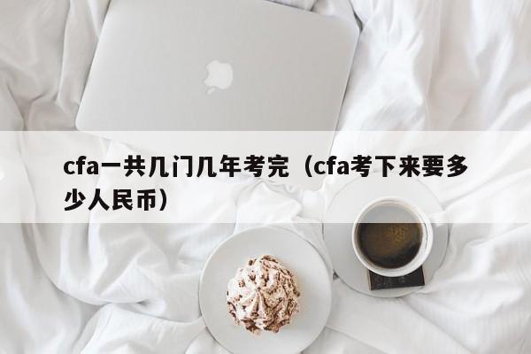 cfa一共几门几年考完（cfa考下来要多少人民币）