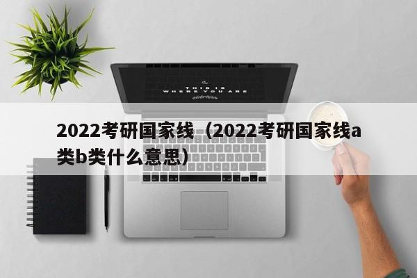 2022考研国家线（2022考研国家线a类b类什么意思）