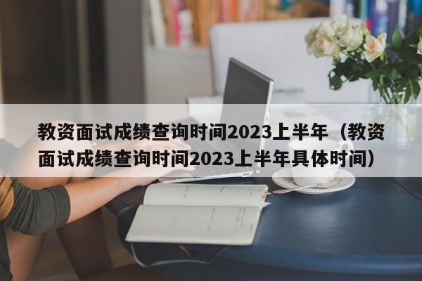 教资面试成绩查询时间2023上半年（教资面试成绩查询时间2023上半年具体时间）