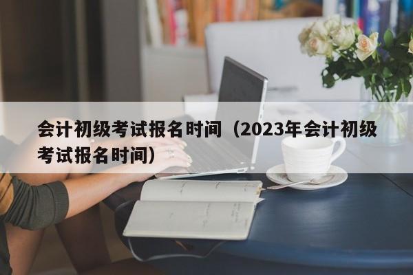 会计初级考试报名时间（2023年会计初级考试报名时间）