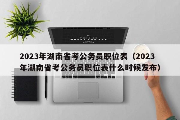 2023年湖南省考公务员职位表（2023年湖南省考公务员职位表什么时候发布）