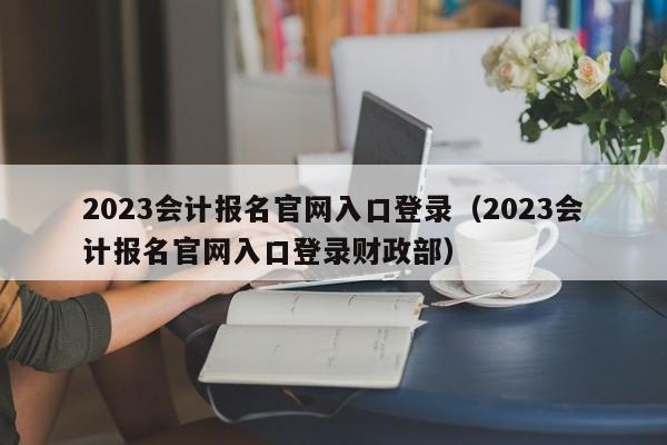 2023会计报名官网入口登录（2023会计报名官网入口登录财政部）