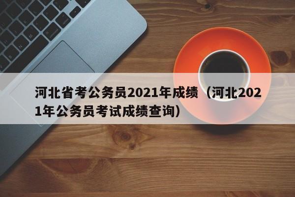 河北省考公务员2021年成绩（河北2021年公务员考试成绩查询）