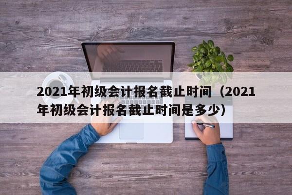 2021年初级会计报名截止时间（2021年初级会计报名截止时间是多少）