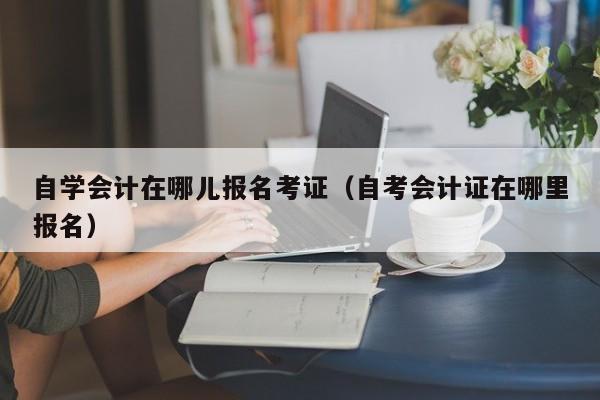 自学会计在哪儿报名考证（自考会计证在哪里报名）