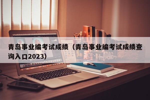 青岛事业编考试成绩（青岛事业编考试成绩查询入口2023）