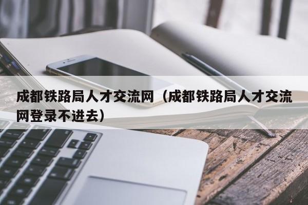 成都铁路局人才交流网（成都铁路局人才交流网登录不进去）