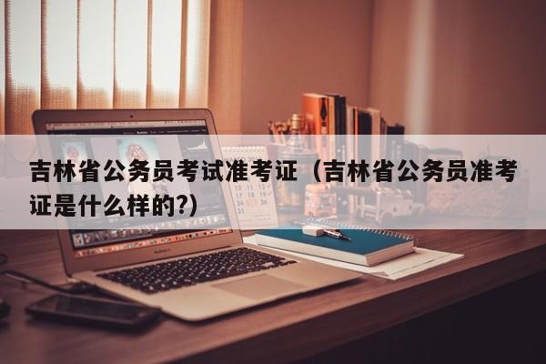 吉林省公务员考试准考证（吉林省公务员准考证是什么样的?）