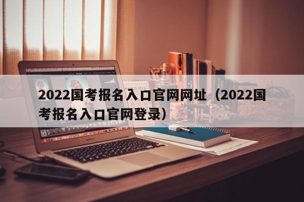 2022国考报名入口官网网址（2022国考报名入口官网登录）