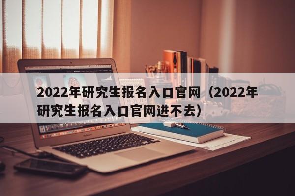 2022年研究生报名入口官网（2022年研究生报名入口官网进不去）