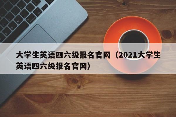 大学生英语四六级报名官网（2021大学生英语四六级报名官网）