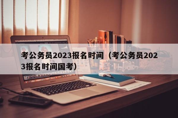 考公务员2023报名时间（考公务员2023报名时间国考）