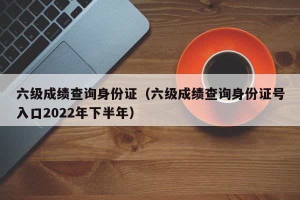 六级成绩查询身份证（六级成绩查询身份证号入口2022年下半年）