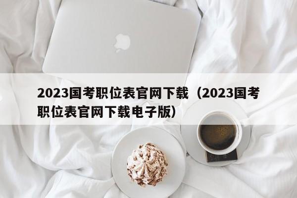 2023国考职位表官网下载（2023国考职位表官网下载电子版）