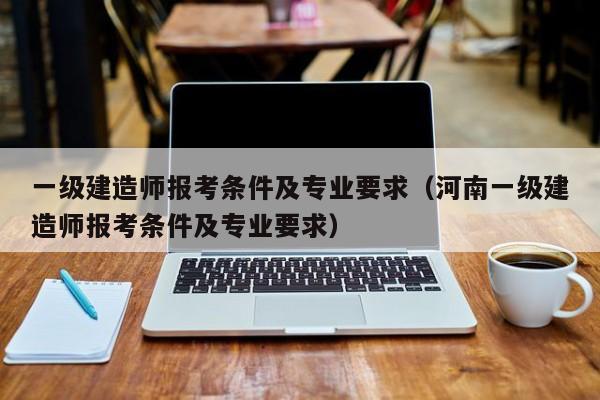 一级建造师报考条件及专业要求（河南一级建造师报考条件及专业要求）