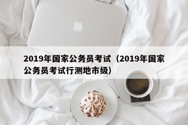 2019年国家公务员考试（2019年国家公务员考试行测地市级）