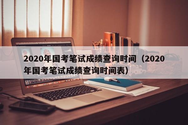 2020年国考笔试成绩查询时间（2020年国考笔试成绩查询时间表）