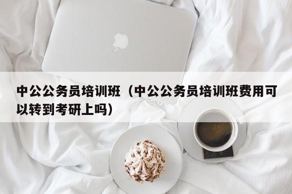 中公公务员培训班（中公公务员培训班费用可以转到考研上吗）