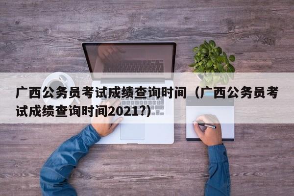 广西公务员考试成绩查询时间（广西公务员考试成绩查询时间2021?）