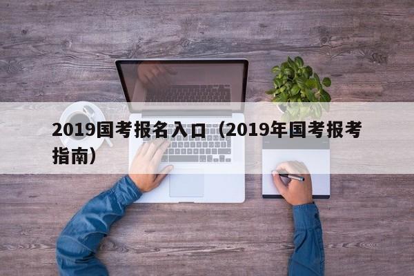 2019国考报名入口（2019年国考报考指南）