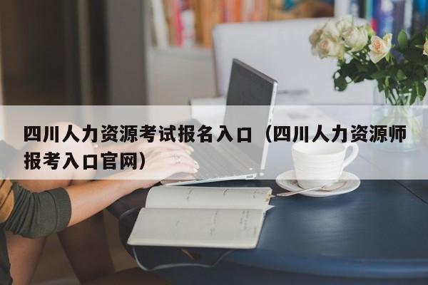 四川人力资源考试报名入口（四川人力资源师报考入口官网）