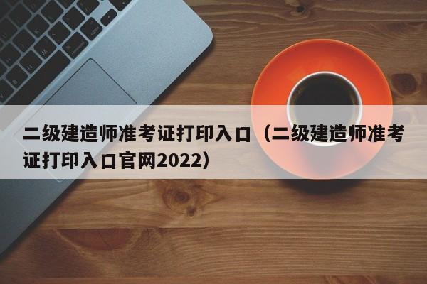 二级建造师准考证打印入口（二级建造师准考证打印入口官网2022）