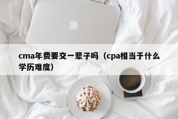 cma年费要交一辈子吗（cpa相当于什么学历难度）