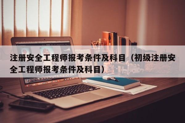 注册安全工程师报考条件及科目（初级注册安全工程师报考条件及科目）