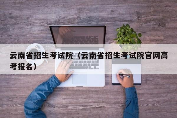 云南省招生考试院（云南省招生考试院官网高考报名）