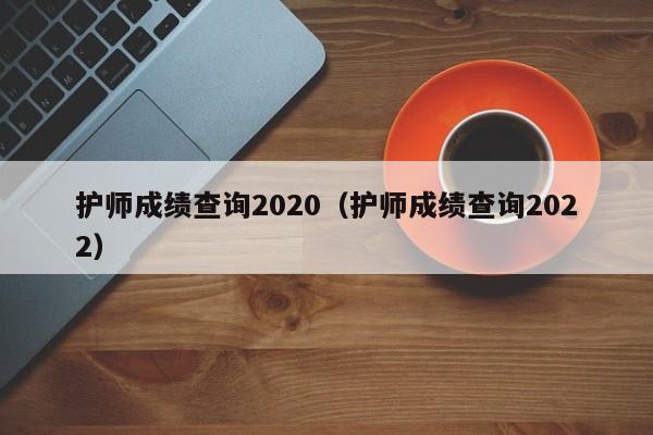 护师成绩查询2020（护师成绩查询2022）