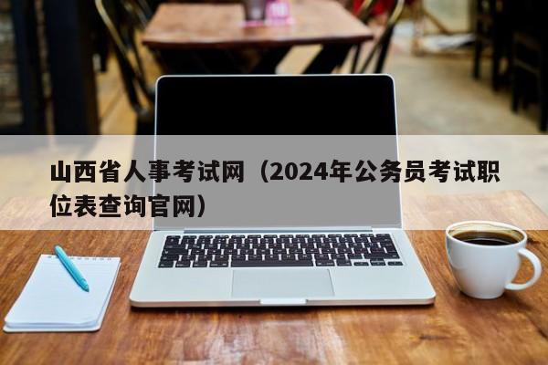 山西省人事考试网（2024年公务员考试职位表查询官网）