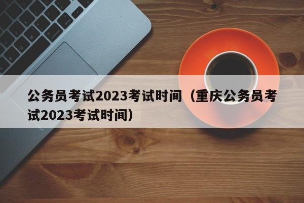 公务员考试2023考试时间（重庆公务员考试2023考试时间）