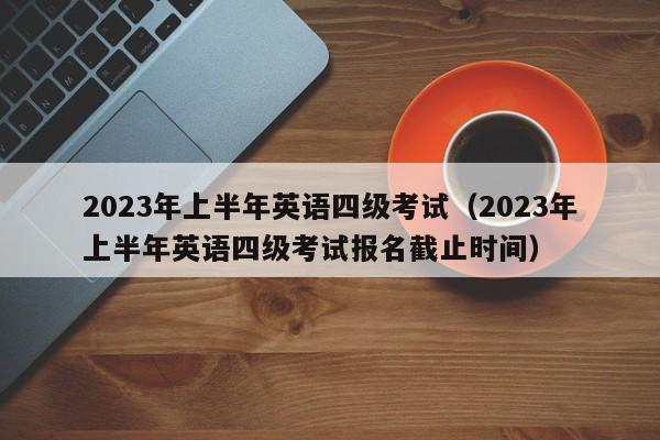 2023年上半年英语四级考试（2023年上半年英语四级考试报名截止时间）